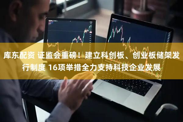 库东配资 证监会重磅！建立科创板、创业板储架发行制度 16项举措全力支持科技企业发展
