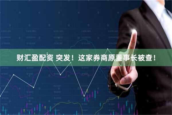 财汇盈配资 突发！这家券商原董事长被查！