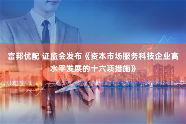 富邦优配 证监会发布《资本市场服务科技企业高水平发展的十六项措施》
