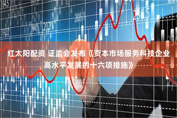 红太阳配资 证监会发布《资本市场服务科技企业高水平发展的十六项措施》