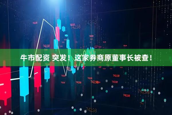 牛市配资 突发！这家券商原董事长被查！