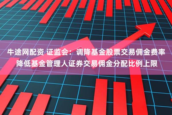 牛途网配资 证监会：调降基金股票交易佣金费率 降低基金管理人证券交易佣金分配比例上限