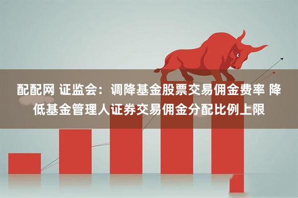 配配网 证监会：调降基金股票交易佣金费率 降低基金管理人证券交易佣金分配比例上限