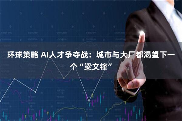 环球策略 AI人才争夺战：城市与大厂都渴望下一个“梁文锋”