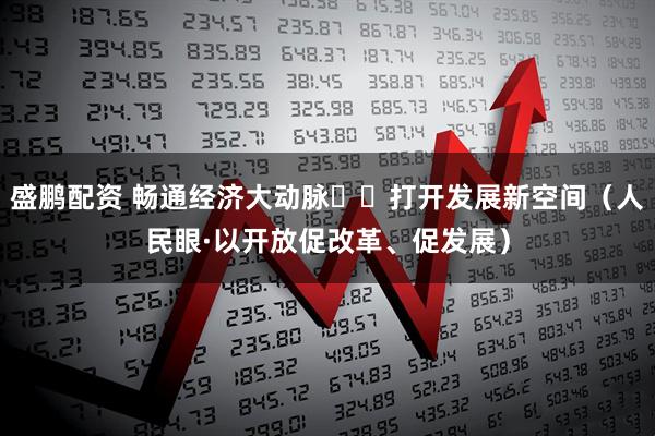 盛鹏配资 畅通经济大动脉  打开发展新空间（人民眼·以开放促改革、促发展）