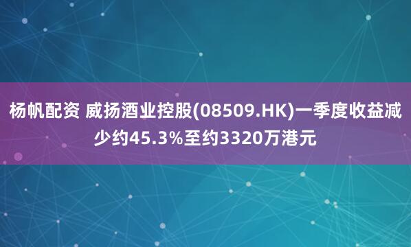 杨帆配资 威扬酒业控股(08509.HK)一季度收益减少约45.3%至约3320万港元