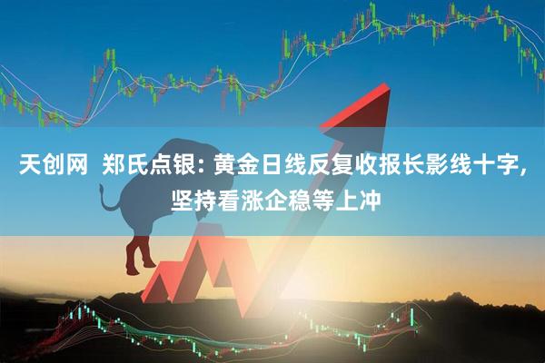 天创网  郑氏点银: 黄金日线反复收报长影线十字, 坚持看涨企稳等上冲