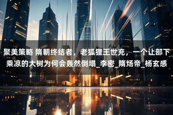 聚美策略 隋朝终结者，老狐狸王世充，一个让部下乘凉的大树为何会轰然倒塌_李密_隋炀帝_杨玄感