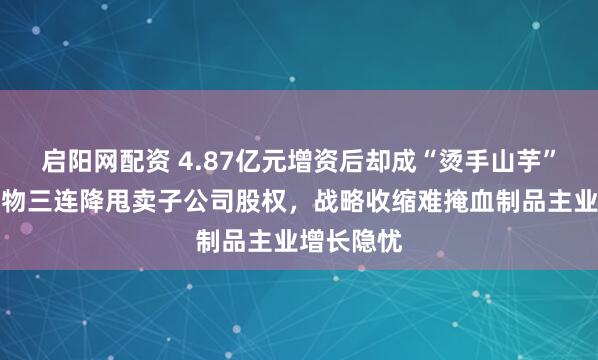 启阳网配资 4.87亿元增资后却成“烫手山芋”？博雅生物三连降甩卖子公司股权，战略收缩难掩血制品主业增长隐忧
