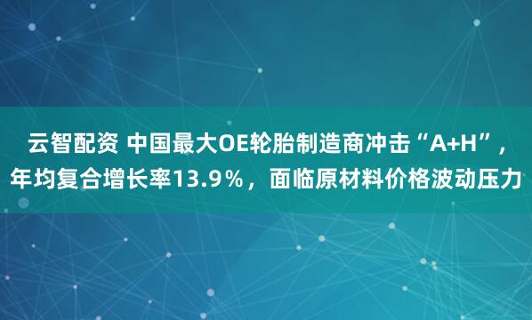 云智配资 中国最大OE轮胎制造商冲击“A+H”，年均复合增长率13.9％，面临原材料价格波动压力