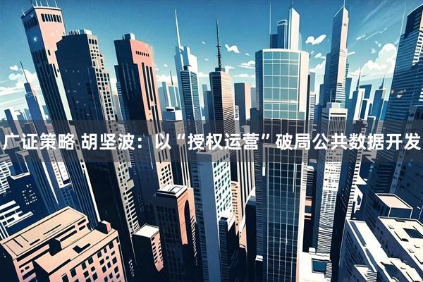 广证策略 胡坚波：以“授权运营”破局公共数据开发