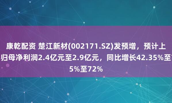 康乾配资 楚江新材(002171.SZ)发预增，预计上半年归母净利润2.4亿元至2.9亿元，同比增长42.35%至72%