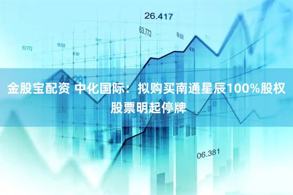 金股宝配资 中化国际：拟购买南通星辰100%股权 股票明起停牌