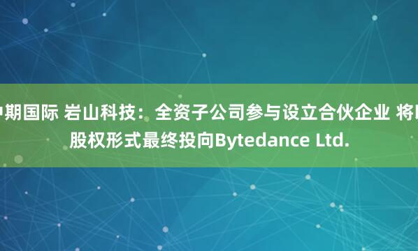 中期国际 岩山科技：全资子公司参与设立合伙企业 将以股权形式最终投向Bytedance Ltd.