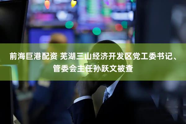 前海巨港配资 芜湖三山经济开发区党工委书记、管委会主任孙跃文被查