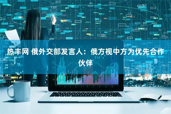 热丰网 俄外交部发言人：俄方视中方为优先合作伙伴