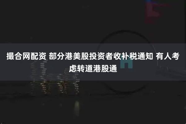 撮合网配资 部分港美股投资者收补税通知 有人考虑转道港股通
