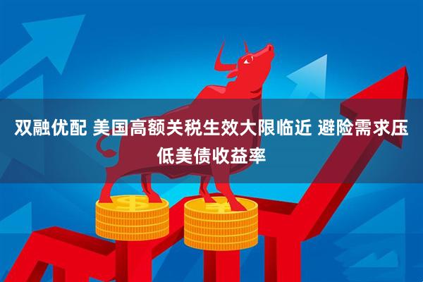 双融优配 美国高额关税生效大限临近 避险需求压低美债收益率
