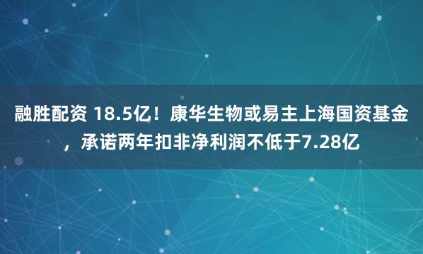 融胜配资 18.5亿！康华生物或易主上海国资基金，承诺两年扣非净利润不低于7.28亿