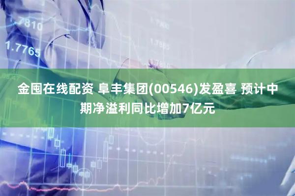 金囤在线配资 阜丰集团(00546)发盈喜 预计中期净溢利同比增加7亿元