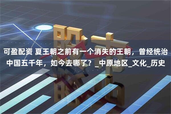 可盈配资 夏王朝之前有一个消失的王朝，曾经统治中国五千年，如今去哪了？_中原地区_文化_历史