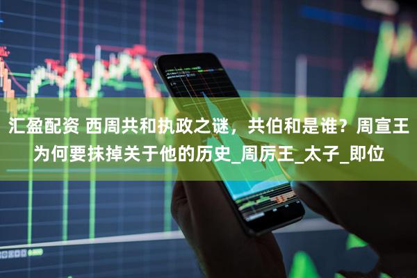 汇盈配资 西周共和执政之谜，共伯和是谁？周宣王为何要抹掉关于他的历史_周厉王_太子_即位