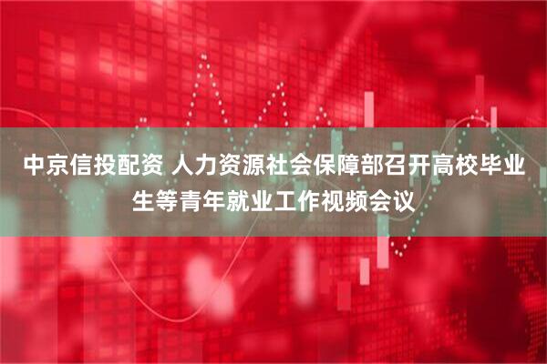 中京信投配资 人力资源社会保障部召开高校毕业生等青年就业工作视频会议