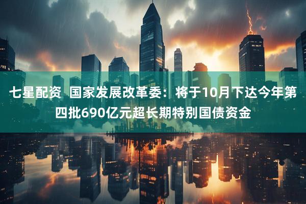 七星配资  国家发展改革委：将于10月下达今年第四批690亿元超长期特别国债资金