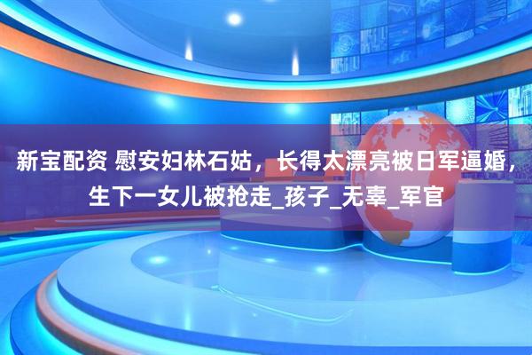 新宝配资 慰安妇林石姑，长得太漂亮被日军逼婚，生下一女儿被抢走_孩子_无辜_军官