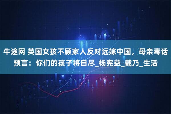 牛途网 英国女孩不顾家人反对远嫁中国，母亲毒话预言：你们的孩子将自尽_杨宪益_戴乃_生活