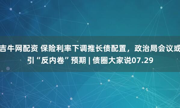 吉牛网配资 保险利率下调推长债配置，政治局会议或引“反内卷”预期 | 债圈大家说07.29