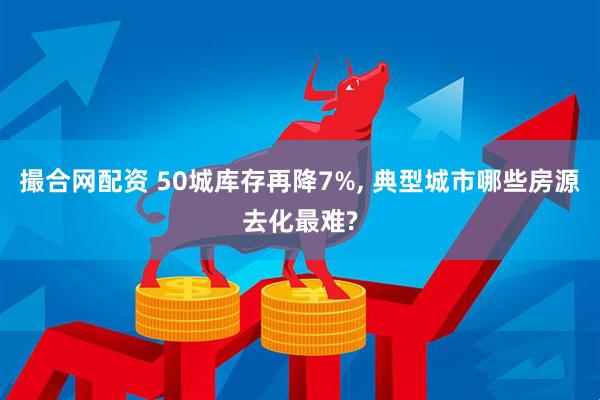撮合网配资 50城库存再降7%, 典型城市哪些房源去化最难?