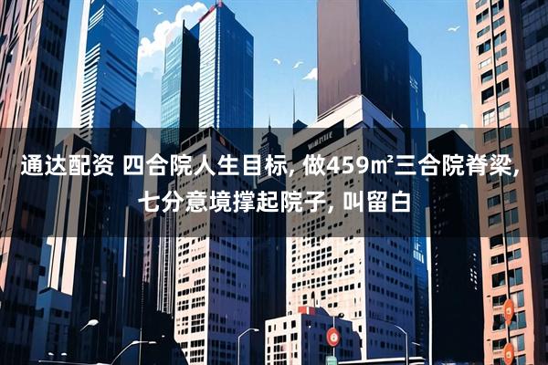 通达配资 四合院人生目标, 做459㎡三合院脊梁, 七分意境撑起院子, 叫留白