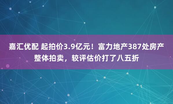 嘉汇优配 起拍价3.9亿元！富力地产387处房产整体拍卖，较评估价打了八五折