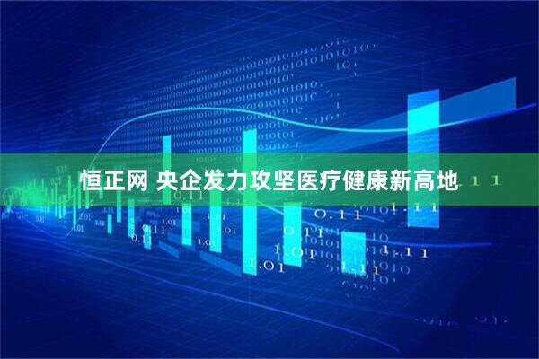 恒正网 央企发力攻坚医疗健康新高地