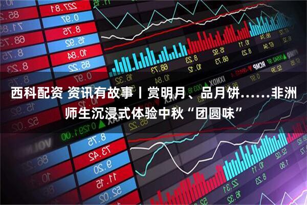 西科配资 资讯有故事丨赏明月、品月饼……非洲师生沉浸式体验中秋“团圆味”