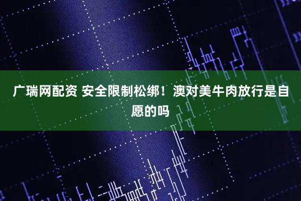 广瑞网配资 安全限制松绑！澳对美牛肉放行是自愿的吗