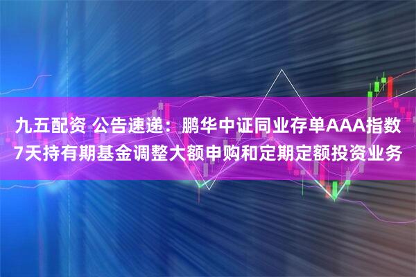 九五配资 公告速递：鹏华中证同业存单AAA指数7天持有期基金调整大额申购和定期定额投资业务