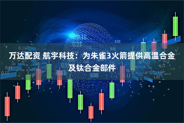 万达配资 航宇科技：为朱雀3火箭提供高温合金及钛合金部件