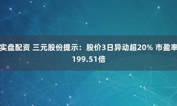 实盘配资 三元股份提示：股价3日异动超20% 市盈率199.51倍