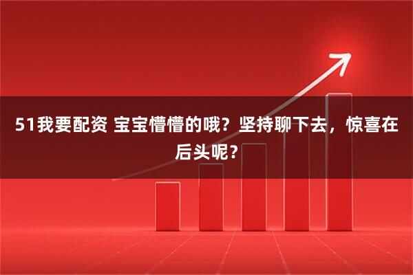51我要配资 宝宝懵懵的哦？坚持聊下去，惊喜在后头呢？
