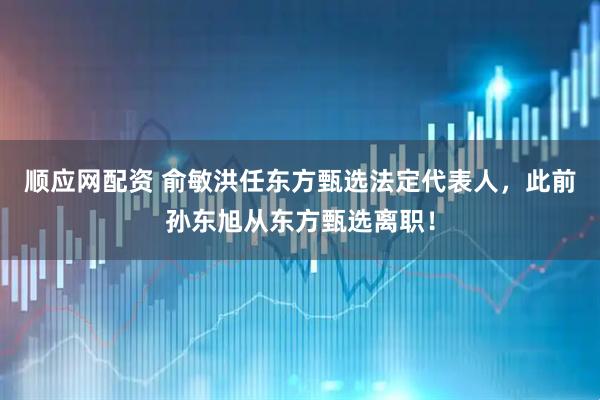 顺应网配资 俞敏洪任东方甄选法定代表人，此前孙东旭从东方甄选离职！