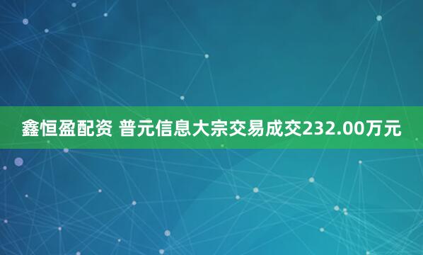 鑫恒盈配资 普元信息大宗交易成交232.00万元