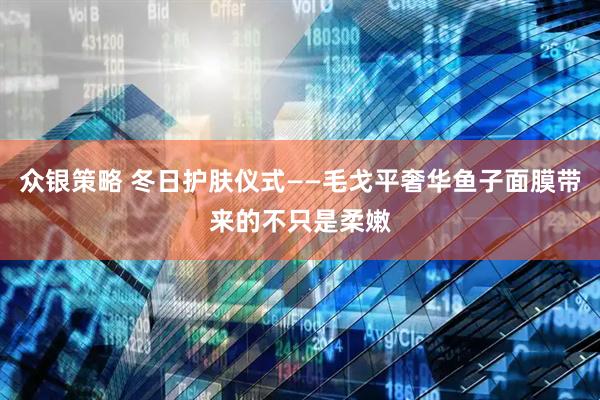 众银策略 冬日护肤仪式——毛戈平奢华鱼子面膜带来的不只是柔嫩