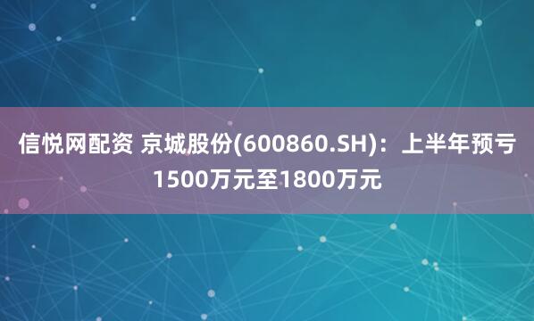 信悦网配资 京城股份(600860.SH)：上半年预亏1500万元至1800万元