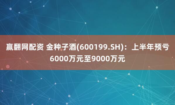 赢翻网配资 金种子酒(600199.SH)：上半年预亏6000万元至9000万元
