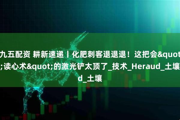 九五配资 耕新速递丨化肥刺客退退退！这把会"读心术"的激光铲太顶了_技术_Heraud_土壤